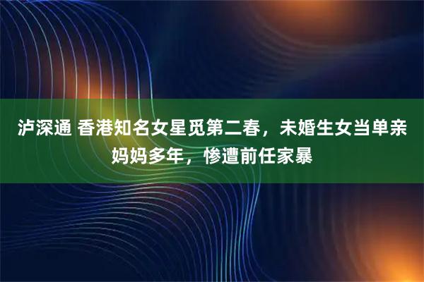 泸深通 香港知名女星觅第二春，未婚生女当单亲妈妈多年，惨遭前任家暴
