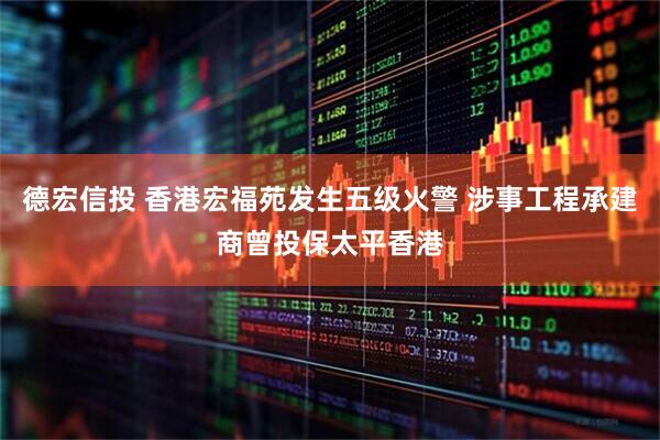 德宏信投 香港宏福苑发生五级火警 涉事工程承建商曾投保太平香港