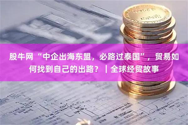股牛网 “中企出海东盟，必路过泰国”，贸易如何找到自己的出路？｜全球经贸故事