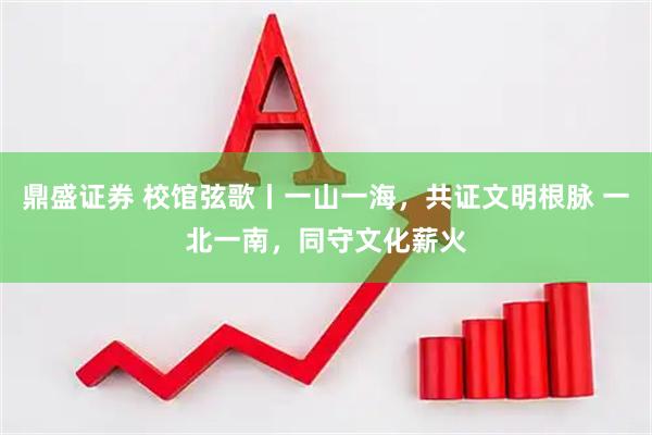 鼎盛证券 校馆弦歌丨一山一海，共证文明根脉 一北一南，同守文化薪火