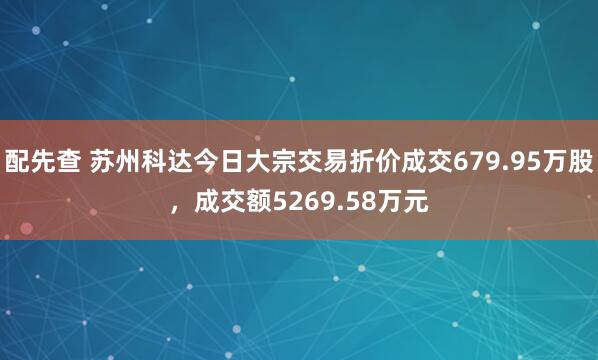 配先查 苏州科达今日大宗交易折价成交679.95万股，成交额5269.58万元