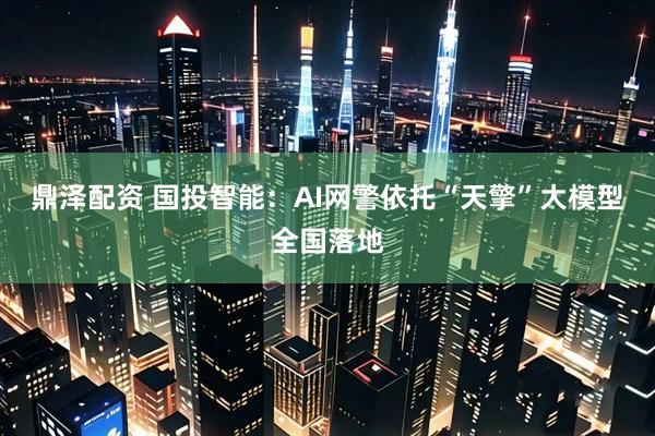 鼎泽配资 国投智能：AI网警依托“天擎”大模型全国落地