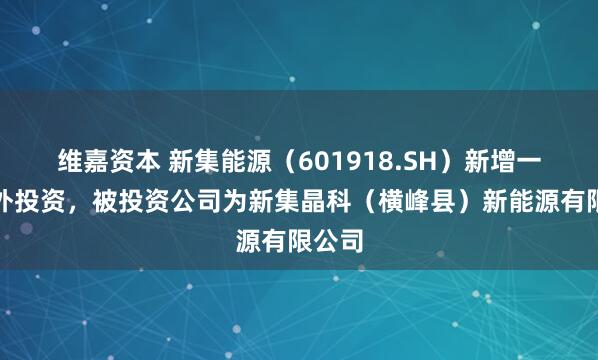 维嘉资本 新集能源（601918.SH）新增一起对外投资，被投资公司为新集晶科（横峰县）新能源有限公司