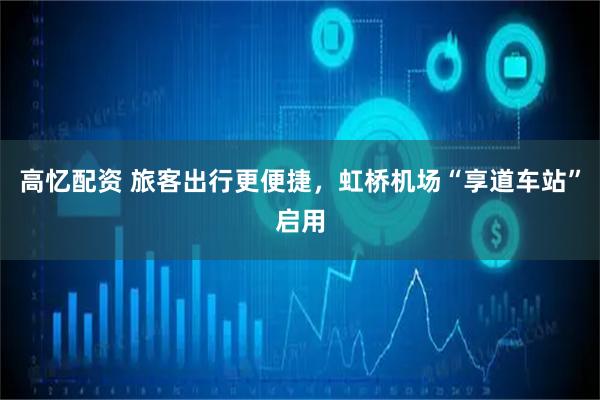 高忆配资 旅客出行更便捷，虹桥机场“享道车站”启用