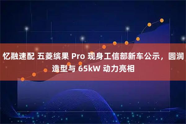 忆融速配 五菱缤果 Pro 现身工信部新车公示，圆润造型与 65kW 动力亮相