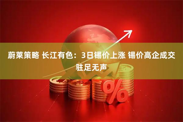 蔚莱策略 长江有色：3日锡价上涨 锡价高企成交驻足无声