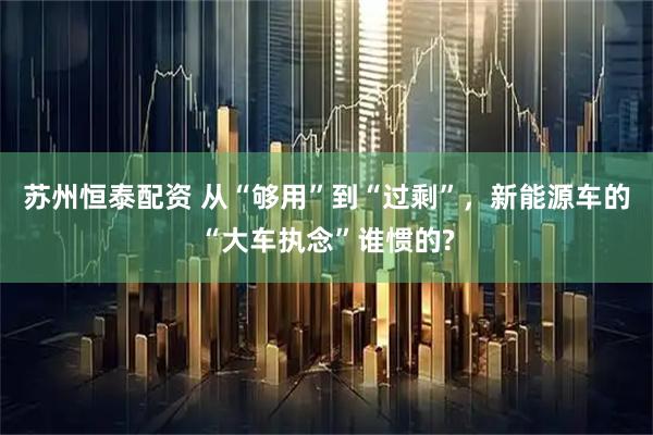 苏州恒泰配资 从“够用”到“过剩”，新能源车的“大车执念”谁惯的?