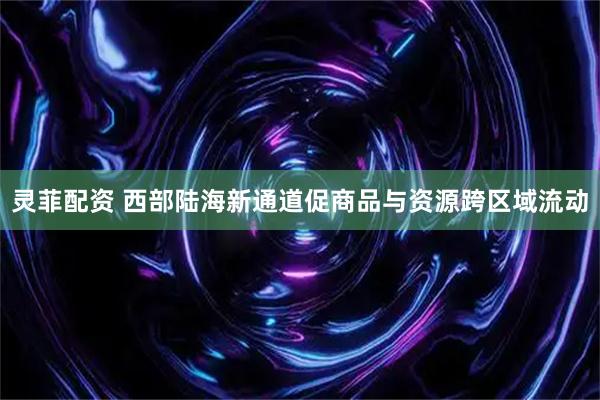 灵菲配资 西部陆海新通道促商品与资源跨区域流动