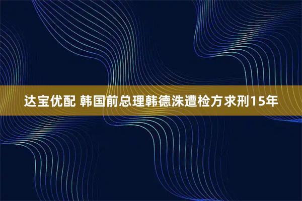 达宝优配 韩国前总理韩德洙遭检方求刑15年