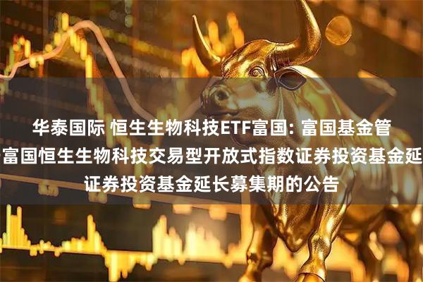 华泰国际 恒生生物科技ETF富国: 富国基金管理有限公司关于富国恒生生物科技交易型开放式指数证券投资基金延长募集期的公告