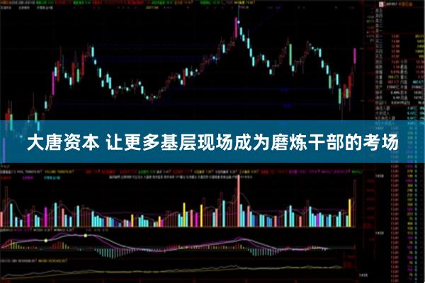 大唐资本 让更多基层现场成为磨炼干部的考场