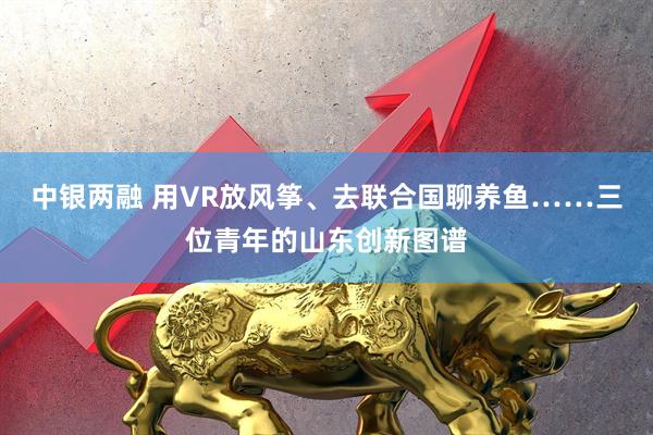 中银两融 用VR放风筝、去联合国聊养鱼……三位青年的山东创新图谱
