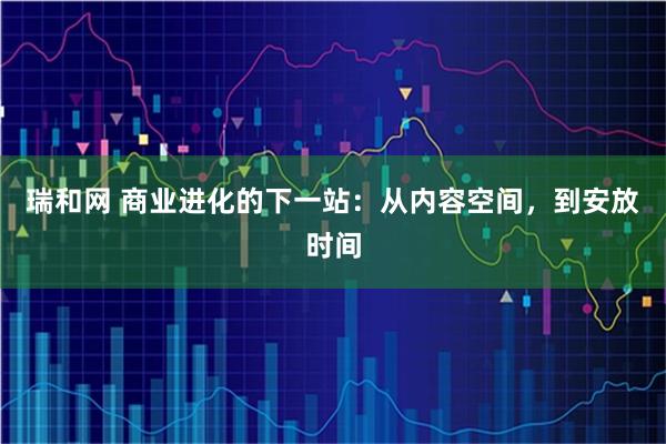 瑞和网 商业进化的下一站：从内容空间，到安放时间