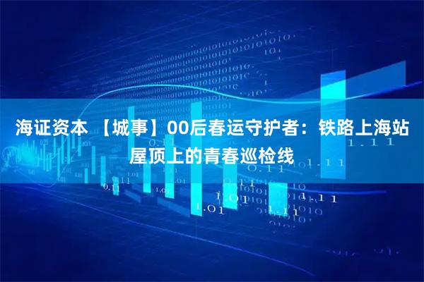 海证资本 【城事】00后春运守护者：铁路上海站屋顶上的青春巡检线
