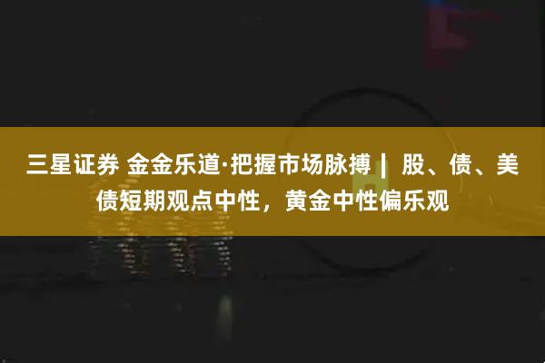 三星证券 金金乐道·把握市场脉搏∣ 股、债、美债短期观点中性，黄金中性偏乐观