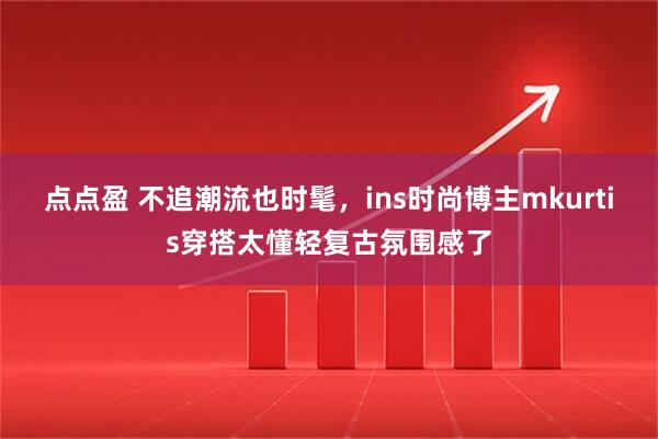点点盈 不追潮流也时髦，ins时尚博主mkurtis穿搭太懂轻复古氛围感了